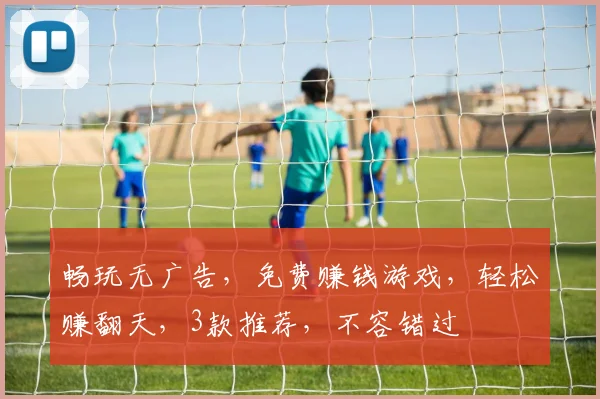 畅玩无广告，免费赚钱游戏，轻松赚翻天，3款推荐，不容错过