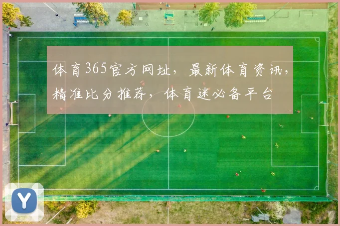 体育365官方网址，最新体育资讯，精准比分推荐，体育迷必备平台
