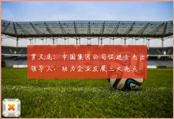 贾天虎：中国集团公司促进会杰出领导人，助力企业发展三大亮点