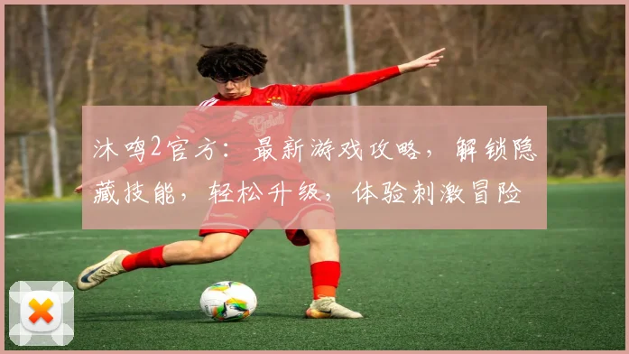 沐鸣2官方：最新游戏攻略，解锁隐藏技能，轻松升级，体验刺激冒险之旅，快来加入