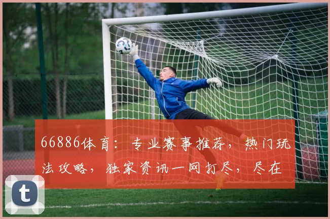 66886体育：专业赛事推荐，热门玩法攻略，独家资讯一网打尽，尽在66886