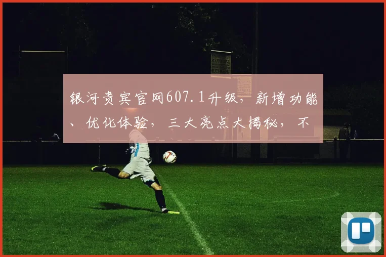 银河贵宾官网607.1升级，新增功能、优化体验，三大亮点大揭秘，不容错过