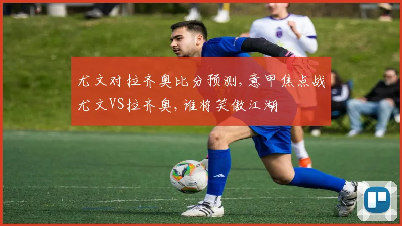 尤文对拉齐奥比分预测,意甲焦点战尤文VS拉齐奥,谁将笑傲江湖